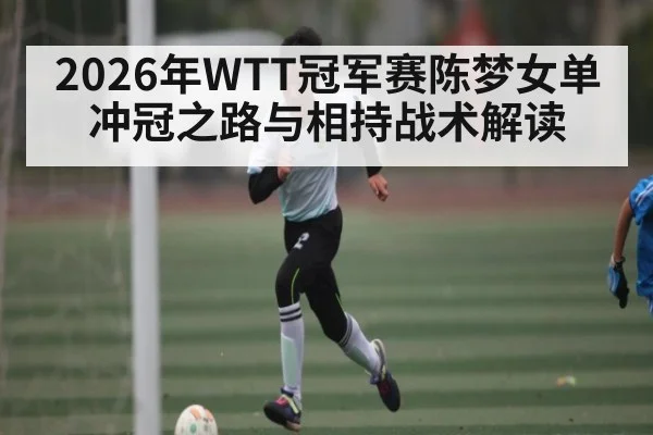 2026年WTT冠军赛陈梦女单冲冠之路与相持战术解读